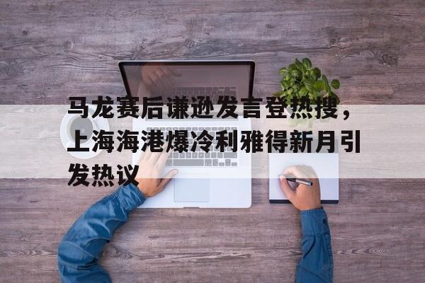 关于马龙赛后谦逊发言登热搜，上海海港爆冷利雅得新月引发热议的信息